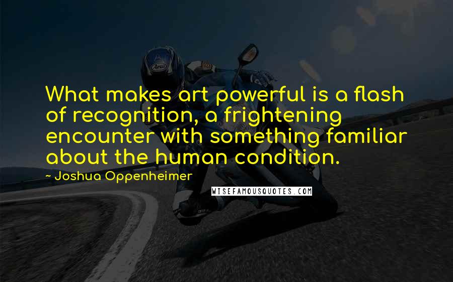 Joshua Oppenheimer Quotes: What makes art powerful is a flash of recognition, a frightening encounter with something familiar about the human condition.