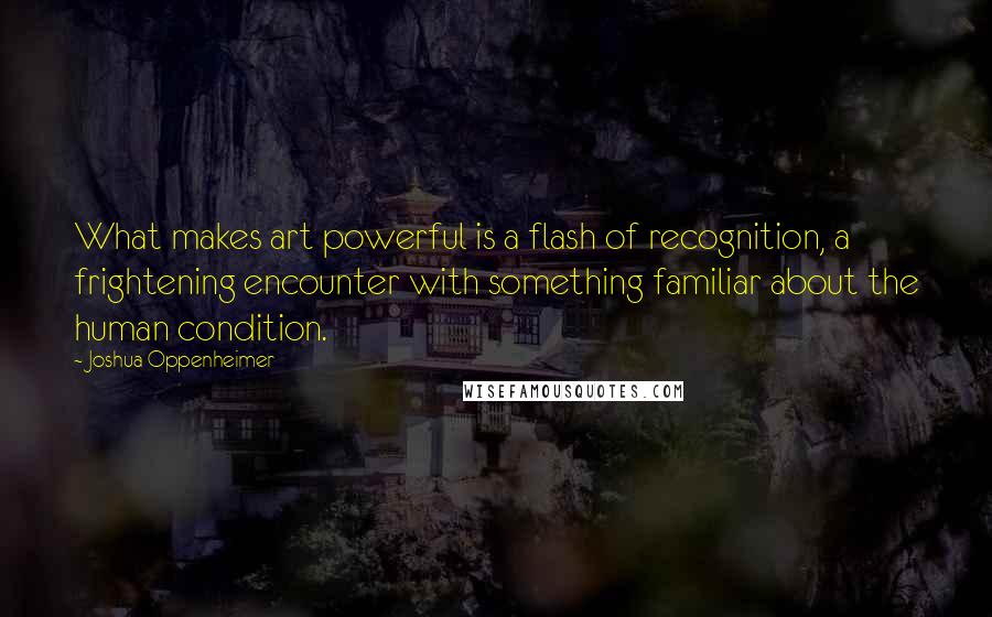 Joshua Oppenheimer Quotes: What makes art powerful is a flash of recognition, a frightening encounter with something familiar about the human condition.