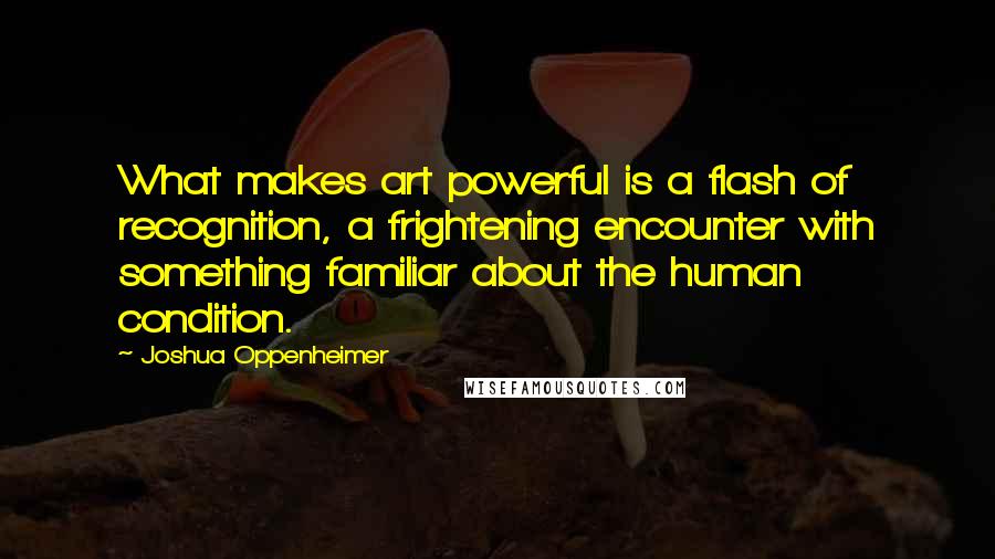 Joshua Oppenheimer Quotes: What makes art powerful is a flash of recognition, a frightening encounter with something familiar about the human condition.