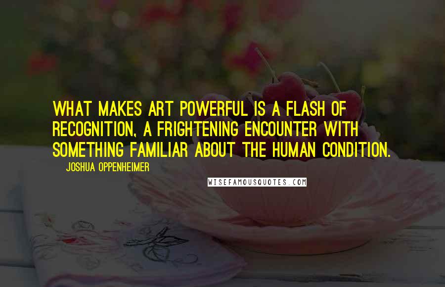 Joshua Oppenheimer Quotes: What makes art powerful is a flash of recognition, a frightening encounter with something familiar about the human condition.