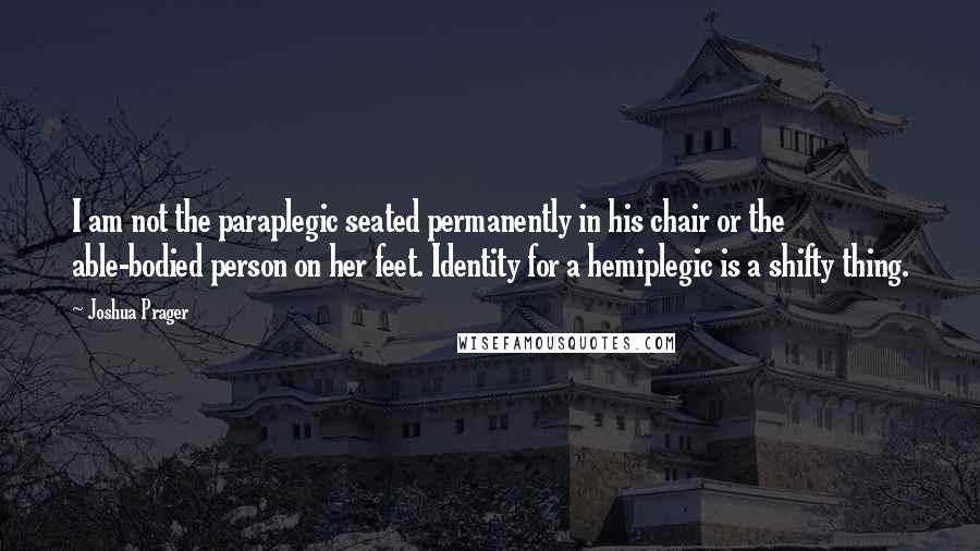 Joshua Prager Quotes: I am not the paraplegic seated permanently in his chair or the able-bodied person on her feet. Identity for a hemiplegic is a shifty thing.