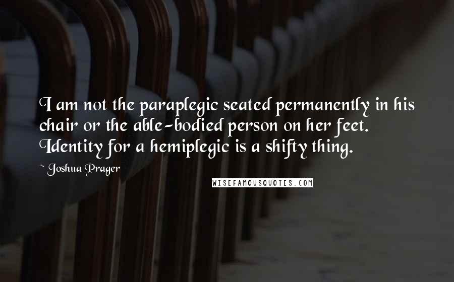 Joshua Prager Quotes: I am not the paraplegic seated permanently in his chair or the able-bodied person on her feet. Identity for a hemiplegic is a shifty thing.