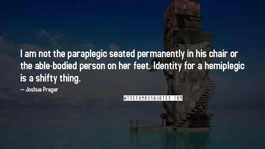 Joshua Prager Quotes: I am not the paraplegic seated permanently in his chair or the able-bodied person on her feet. Identity for a hemiplegic is a shifty thing.