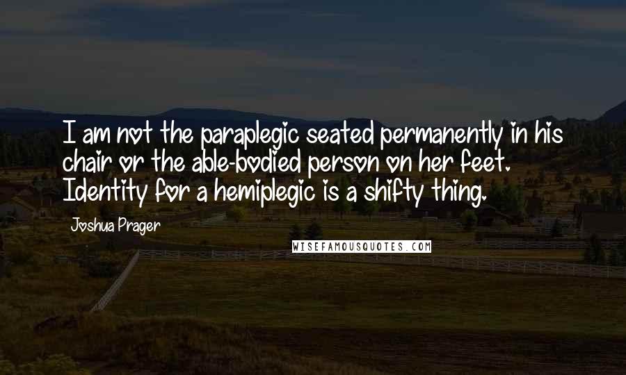 Joshua Prager Quotes: I am not the paraplegic seated permanently in his chair or the able-bodied person on her feet. Identity for a hemiplegic is a shifty thing.