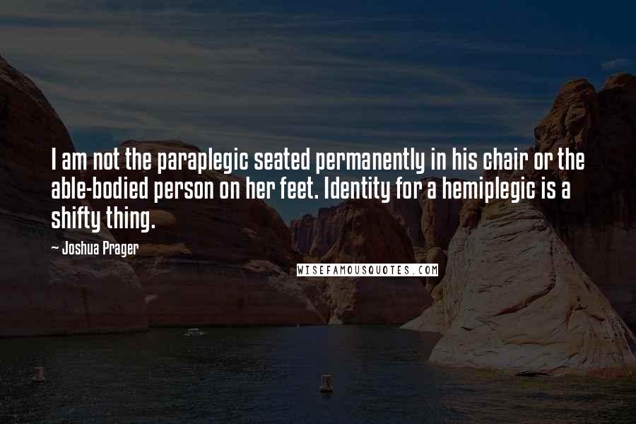 Joshua Prager Quotes: I am not the paraplegic seated permanently in his chair or the able-bodied person on her feet. Identity for a hemiplegic is a shifty thing.