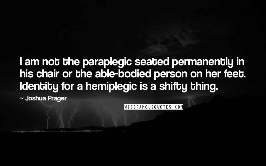 Joshua Prager Quotes: I am not the paraplegic seated permanently in his chair or the able-bodied person on her feet. Identity for a hemiplegic is a shifty thing.