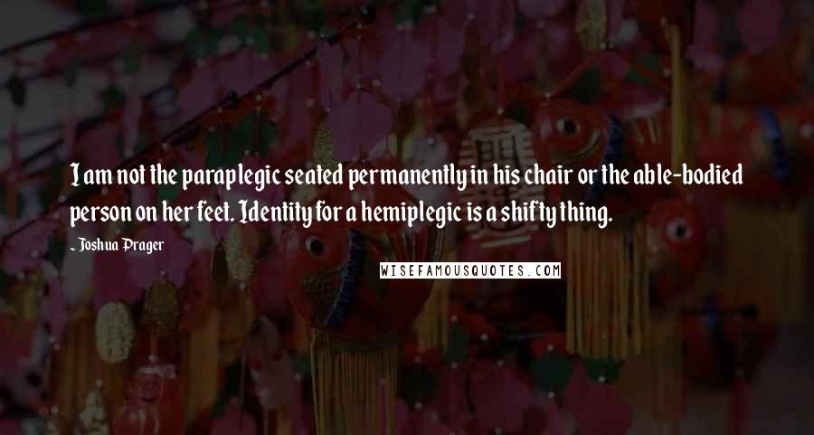 Joshua Prager Quotes: I am not the paraplegic seated permanently in his chair or the able-bodied person on her feet. Identity for a hemiplegic is a shifty thing.