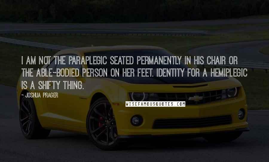 Joshua Prager Quotes: I am not the paraplegic seated permanently in his chair or the able-bodied person on her feet. Identity for a hemiplegic is a shifty thing.