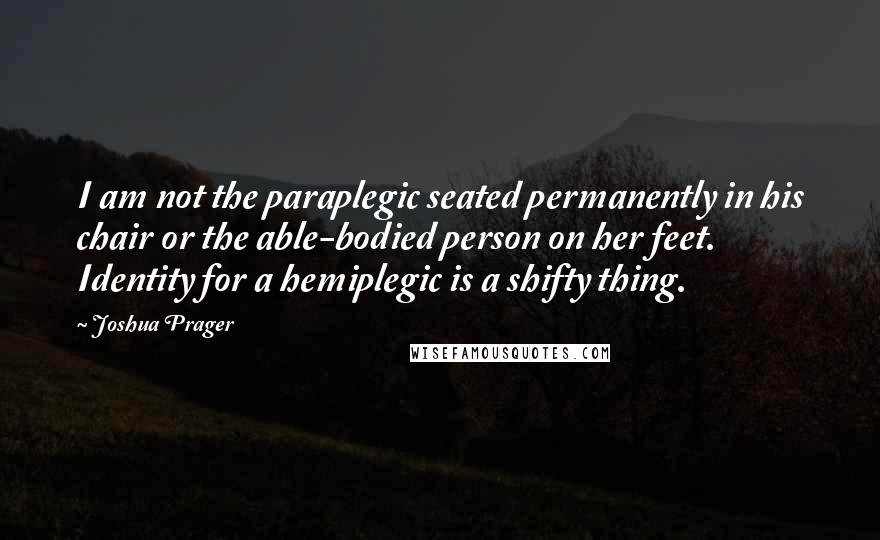 Joshua Prager Quotes: I am not the paraplegic seated permanently in his chair or the able-bodied person on her feet. Identity for a hemiplegic is a shifty thing.