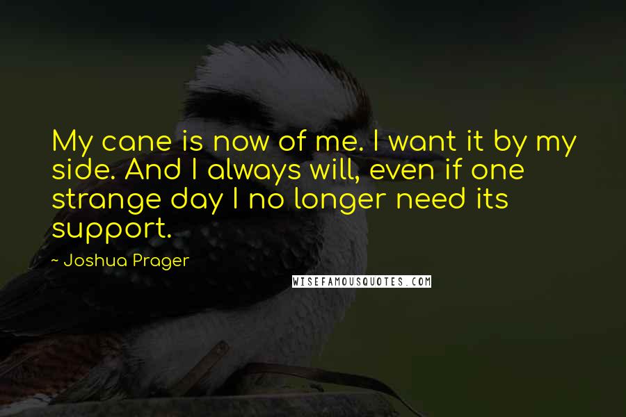 Joshua Prager Quotes: My cane is now of me. I want it by my side. And I always will, even if one strange day I no longer need its support.