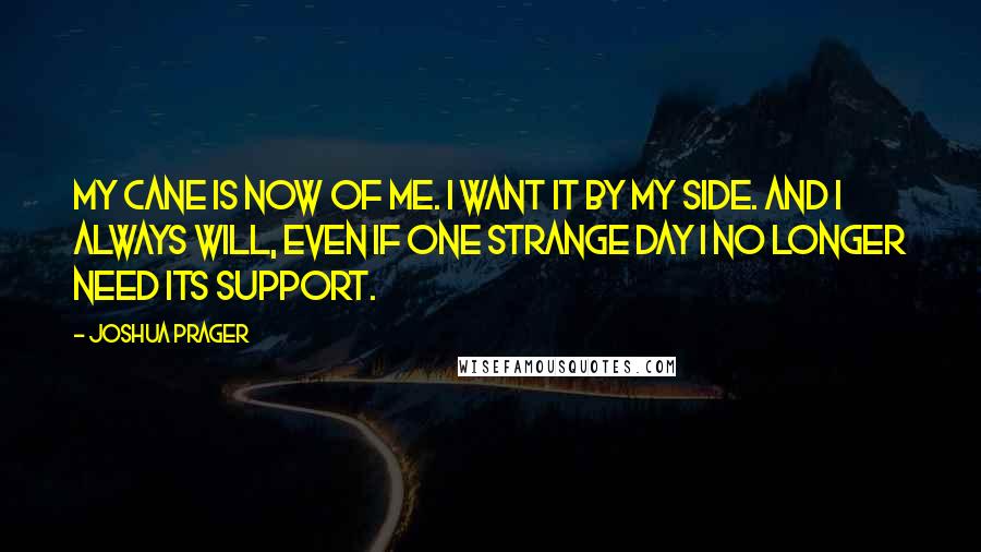 Joshua Prager Quotes: My cane is now of me. I want it by my side. And I always will, even if one strange day I no longer need its support.