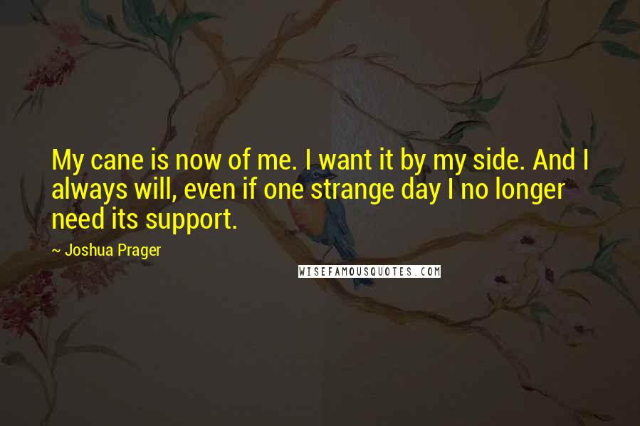 Joshua Prager Quotes: My cane is now of me. I want it by my side. And I always will, even if one strange day I no longer need its support.