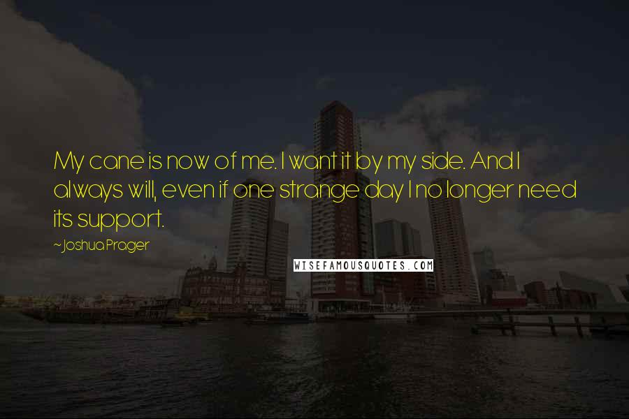 Joshua Prager Quotes: My cane is now of me. I want it by my side. And I always will, even if one strange day I no longer need its support.