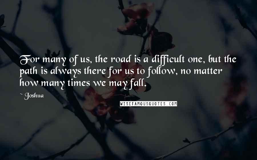 Joshua Quotes: For many of us, the road is a difficult one, but the path is always there for us to follow, no matter how many times we may fall.