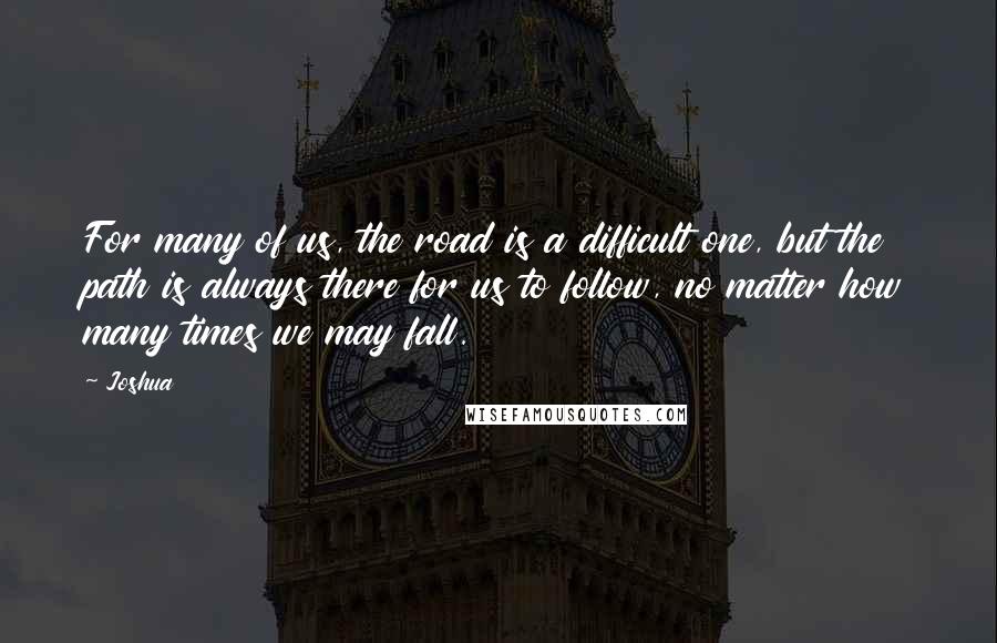 Joshua Quotes: For many of us, the road is a difficult one, but the path is always there for us to follow, no matter how many times we may fall.