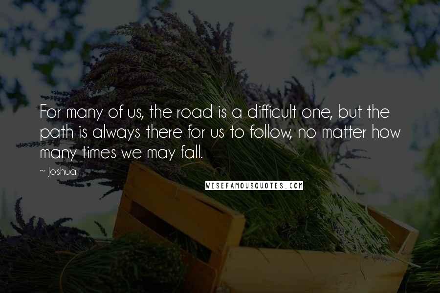 Joshua Quotes: For many of us, the road is a difficult one, but the path is always there for us to follow, no matter how many times we may fall.