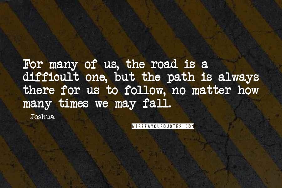Joshua Quotes: For many of us, the road is a difficult one, but the path is always there for us to follow, no matter how many times we may fall.