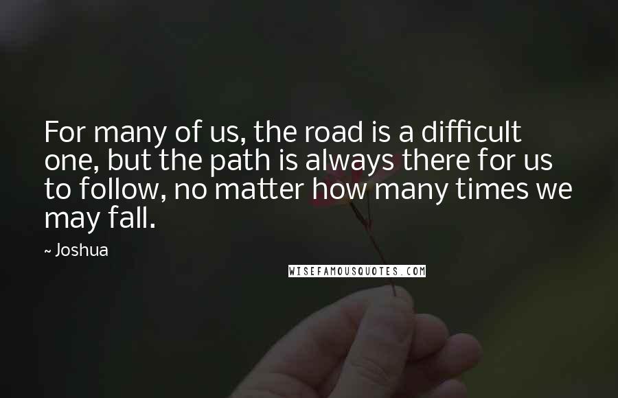 Joshua Quotes: For many of us, the road is a difficult one, but the path is always there for us to follow, no matter how many times we may fall.