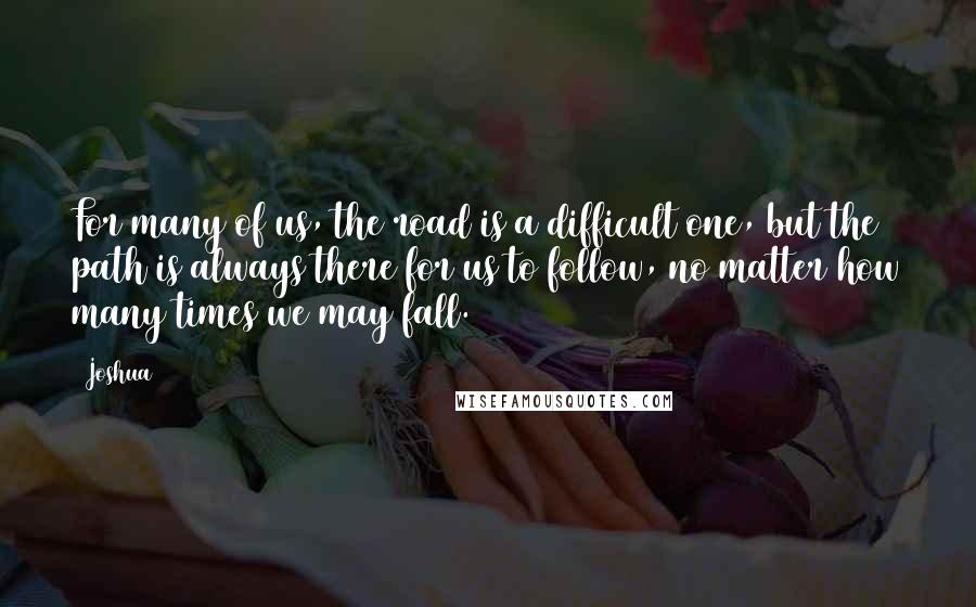 Joshua Quotes: For many of us, the road is a difficult one, but the path is always there for us to follow, no matter how many times we may fall.