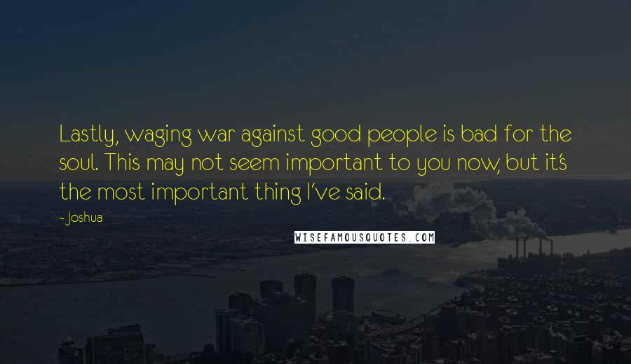 Joshua Quotes: Lastly, waging war against good people is bad for the soul. This may not seem important to you now, but it's the most important thing I've said.