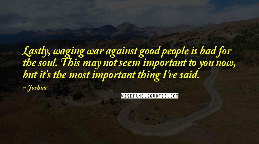 Joshua Quotes: Lastly, waging war against good people is bad for the soul. This may not seem important to you now, but it's the most important thing I've said.