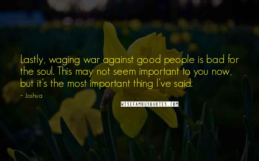 Joshua Quotes: Lastly, waging war against good people is bad for the soul. This may not seem important to you now, but it's the most important thing I've said.