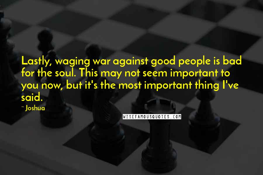 Joshua Quotes: Lastly, waging war against good people is bad for the soul. This may not seem important to you now, but it's the most important thing I've said.