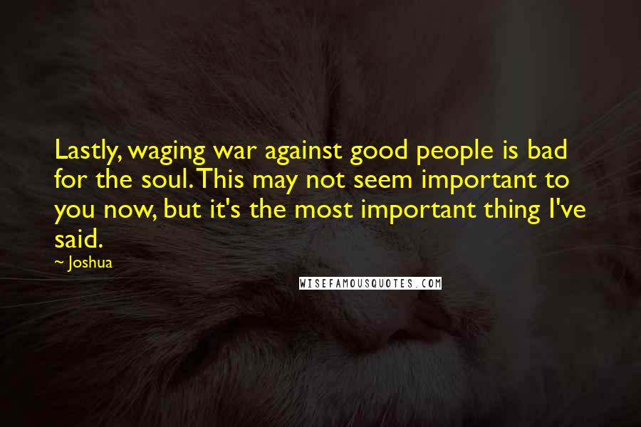 Joshua Quotes: Lastly, waging war against good people is bad for the soul. This may not seem important to you now, but it's the most important thing I've said.