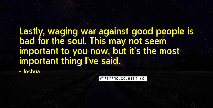 Joshua Quotes: Lastly, waging war against good people is bad for the soul. This may not seem important to you now, but it's the most important thing I've said.