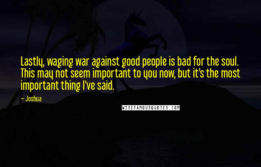 Joshua Quotes: Lastly, waging war against good people is bad for the soul. This may not seem important to you now, but it's the most important thing I've said.