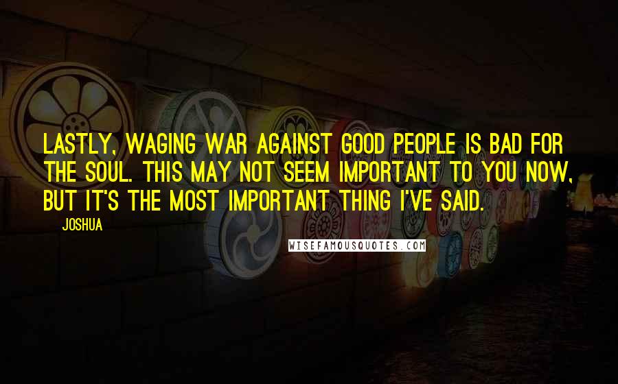 Joshua Quotes: Lastly, waging war against good people is bad for the soul. This may not seem important to you now, but it's the most important thing I've said.