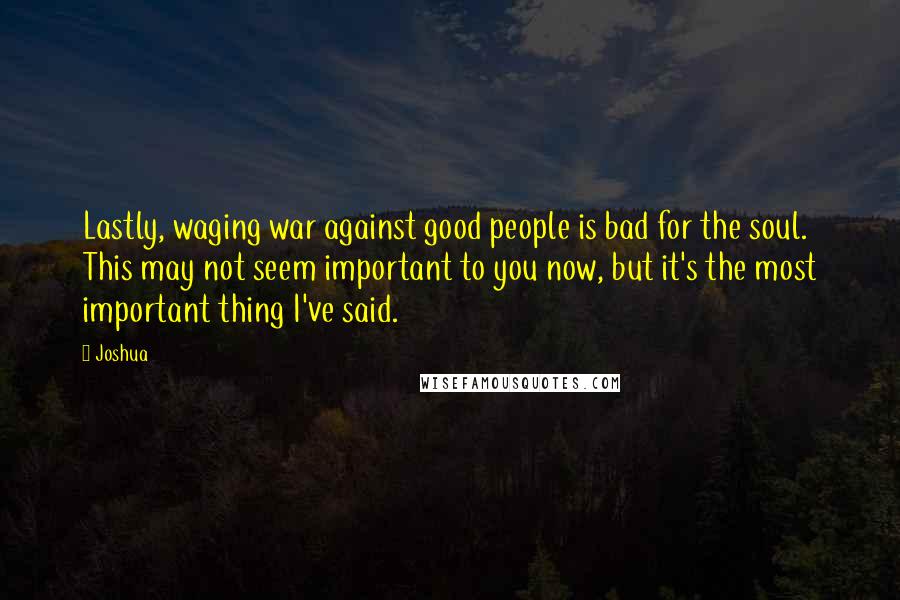 Joshua Quotes: Lastly, waging war against good people is bad for the soul. This may not seem important to you now, but it's the most important thing I've said.