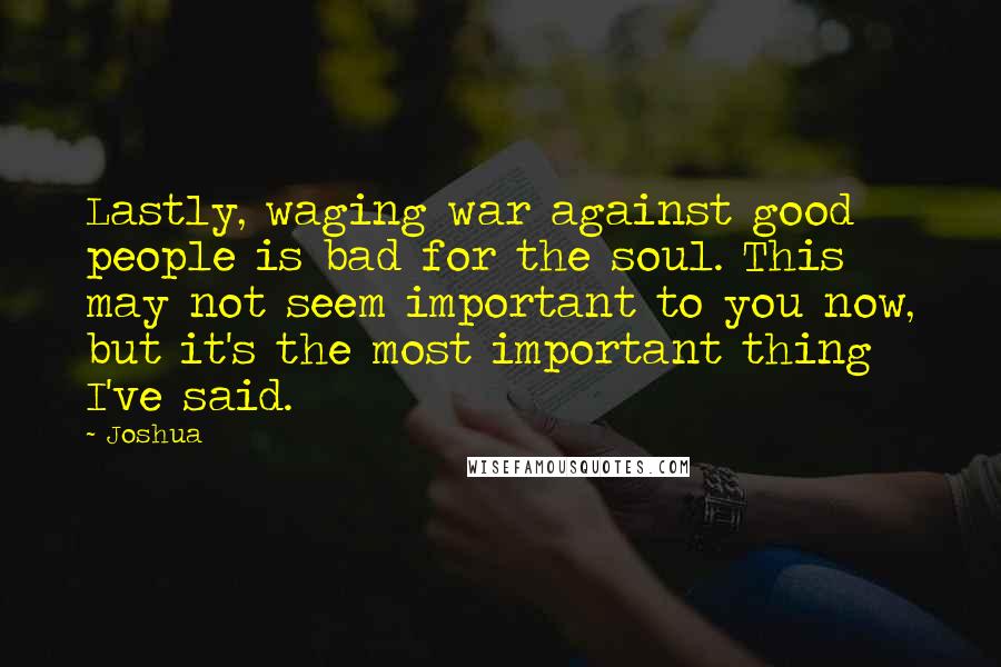 Joshua Quotes: Lastly, waging war against good people is bad for the soul. This may not seem important to you now, but it's the most important thing I've said.
