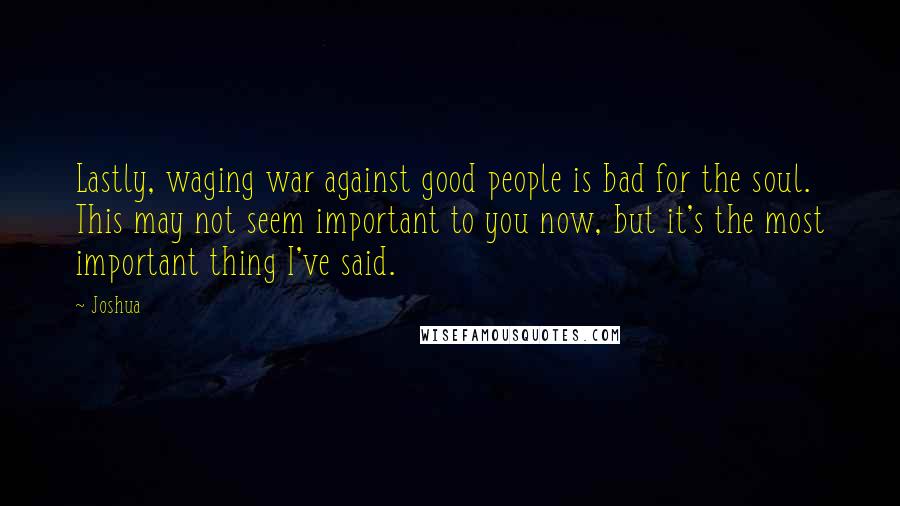 Joshua Quotes: Lastly, waging war against good people is bad for the soul. This may not seem important to you now, but it's the most important thing I've said.