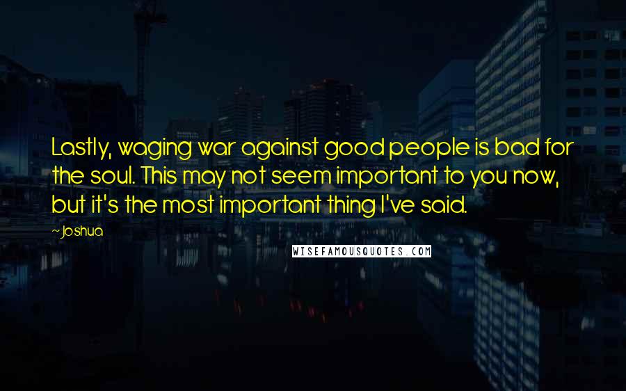 Joshua Quotes: Lastly, waging war against good people is bad for the soul. This may not seem important to you now, but it's the most important thing I've said.