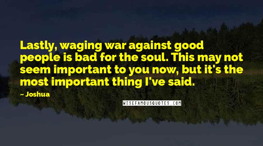 Joshua Quotes: Lastly, waging war against good people is bad for the soul. This may not seem important to you now, but it's the most important thing I've said.