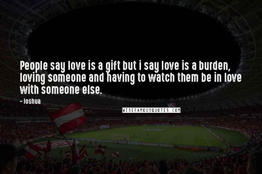 Joshua Quotes: People say love is a gift but i say love is a burden, loving someone and having to watch them be in love with someone else.