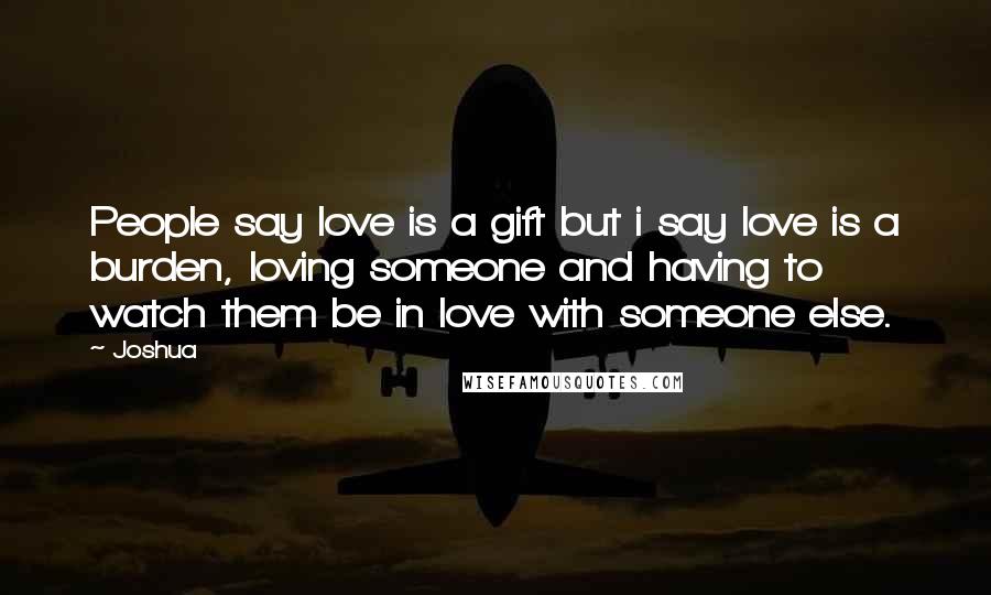 Joshua Quotes: People say love is a gift but i say love is a burden, loving someone and having to watch them be in love with someone else.