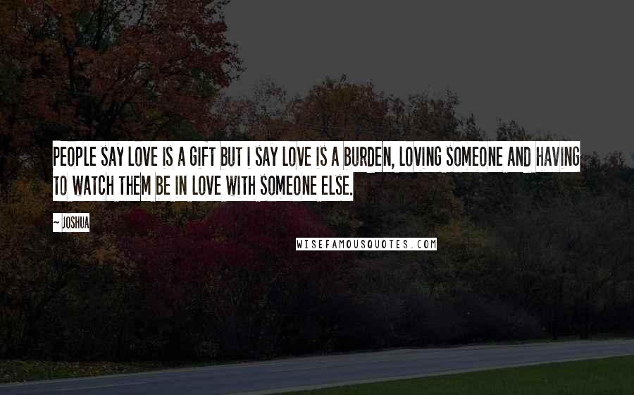 Joshua Quotes: People say love is a gift but i say love is a burden, loving someone and having to watch them be in love with someone else.