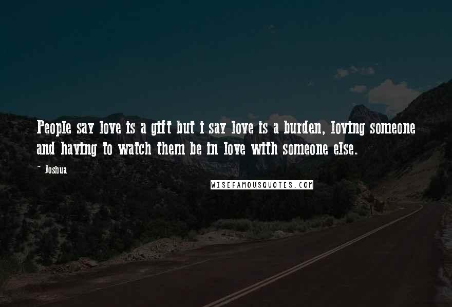 Joshua Quotes: People say love is a gift but i say love is a burden, loving someone and having to watch them be in love with someone else.