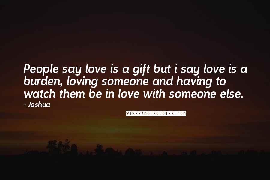 Joshua Quotes: People say love is a gift but i say love is a burden, loving someone and having to watch them be in love with someone else.