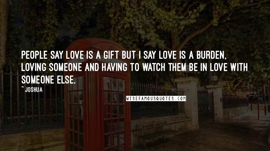 Joshua Quotes: People say love is a gift but i say love is a burden, loving someone and having to watch them be in love with someone else.