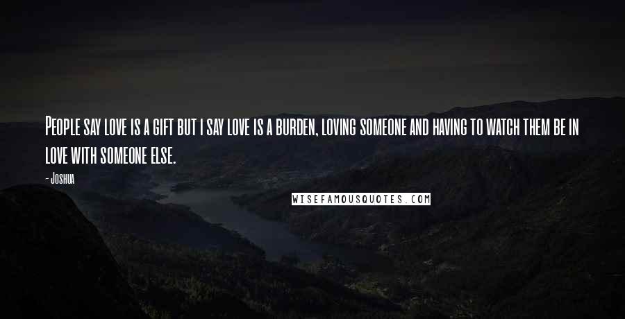 Joshua Quotes: People say love is a gift but i say love is a burden, loving someone and having to watch them be in love with someone else.