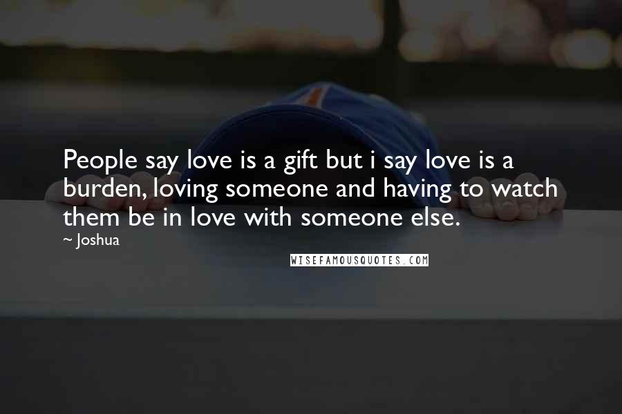 Joshua Quotes: People say love is a gift but i say love is a burden, loving someone and having to watch them be in love with someone else.