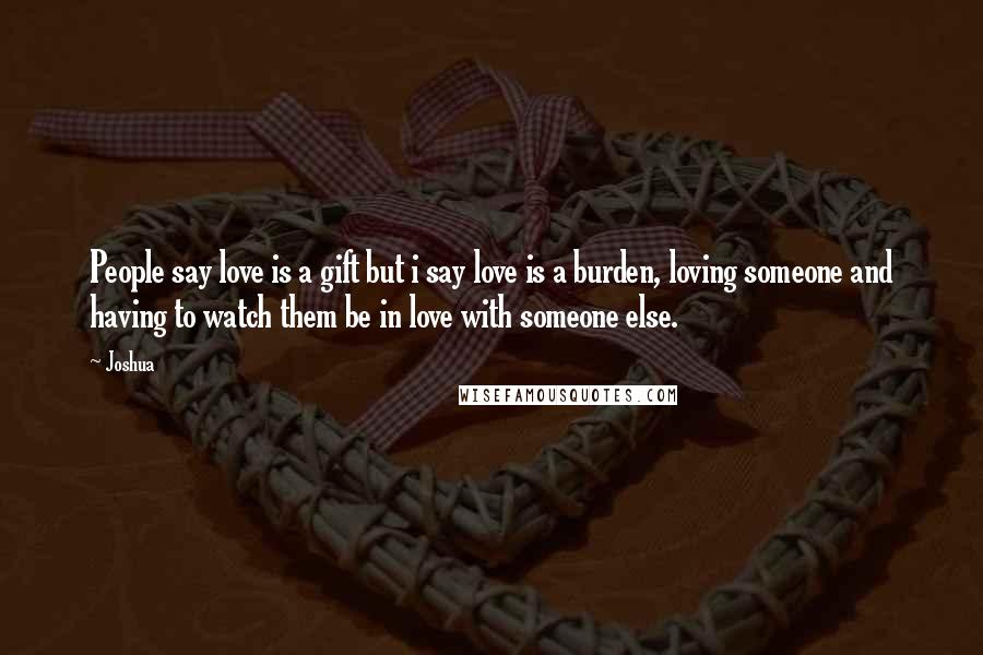 Joshua Quotes: People say love is a gift but i say love is a burden, loving someone and having to watch them be in love with someone else.