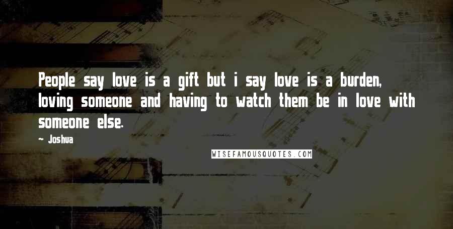 Joshua Quotes: People say love is a gift but i say love is a burden, loving someone and having to watch them be in love with someone else.