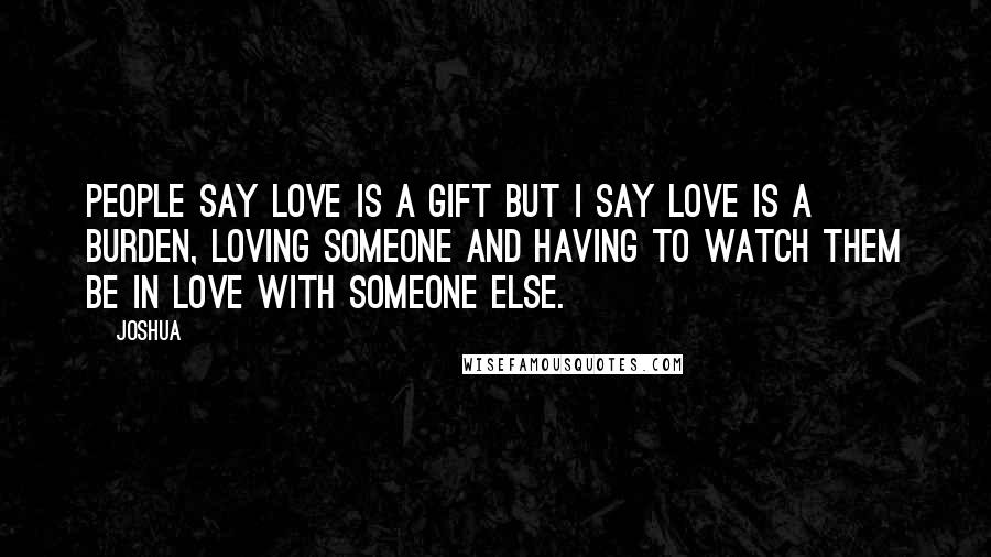 Joshua Quotes: People say love is a gift but i say love is a burden, loving someone and having to watch them be in love with someone else.