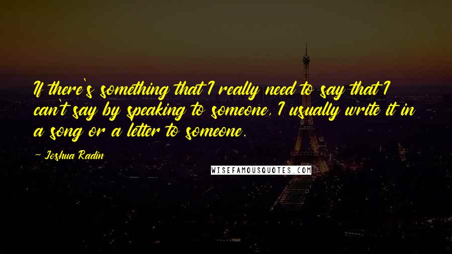 Joshua Radin Quotes: If there's something that I really need to say that I can't say by speaking to someone, I usually write it in a song or a letter to someone.