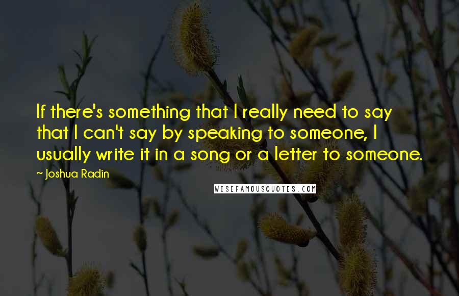 Joshua Radin Quotes: If there's something that I really need to say that I can't say by speaking to someone, I usually write it in a song or a letter to someone.