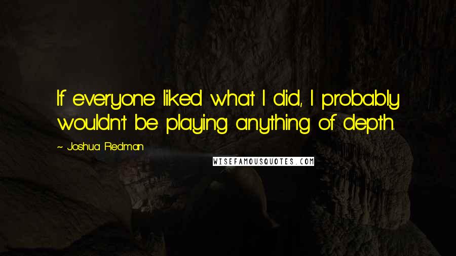 Joshua Redman Quotes: If everyone liked what I did, I probably wouldn't be playing anything of depth.